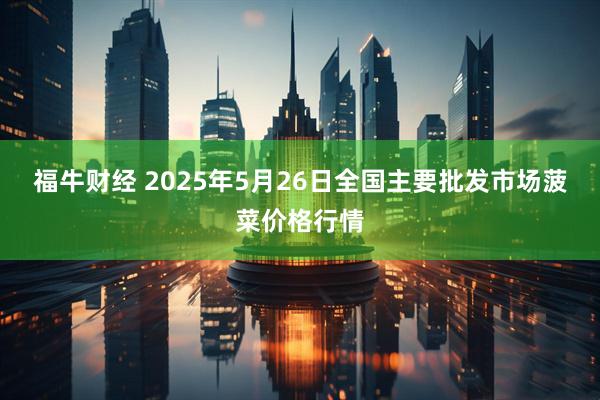 福牛财经 2025年5月26日全国主要批发市场菠菜价格行情