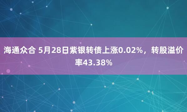 海通众合 5月28日紫银转债上涨0.02%，转股溢价率43.38%