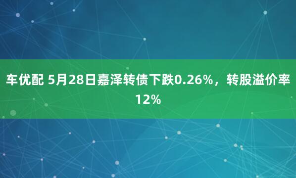 车优配 5月28日嘉泽转债下跌0.26%，转股溢价率12%