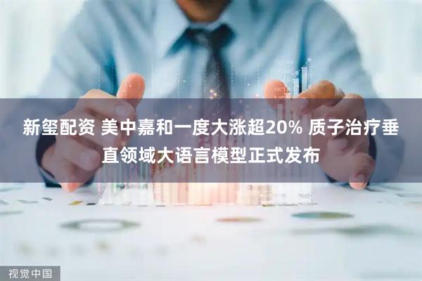 新玺配资 美中嘉和一度大涨超20% 质子治疗垂直领域大语言模型正式发布