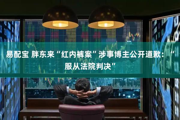易配宝 胖东来“红内裤案”涉事博主公开道歉：“服从法院判决”