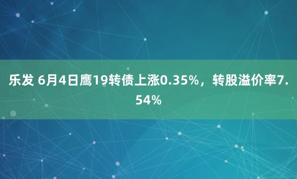乐发 6月4日鹰19转债上涨0.35%，转股溢价率7.54%
