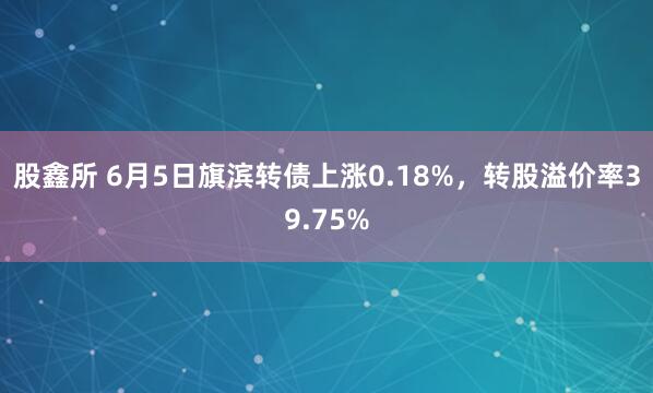 股鑫所 6月5日旗滨转债上涨0.18%，转股溢价率39.75%
