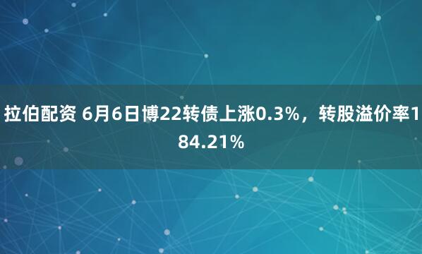 拉伯配资 6月6日博22转债上涨0.3%，转股溢价率184.21%