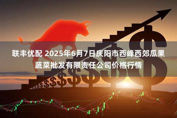 联丰优配 2025年6月7日庆阳市西峰西郊瓜果蔬菜批发有限责任公司价格行情