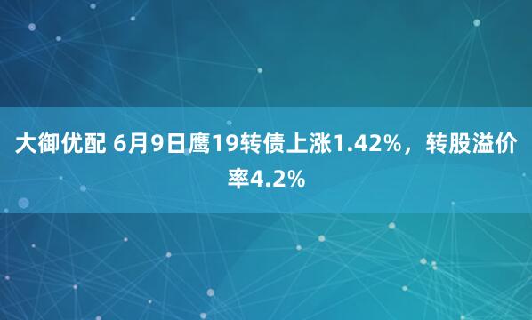 大御优配 6月9日鹰19转债上涨1.42%，转股溢价率4.2%