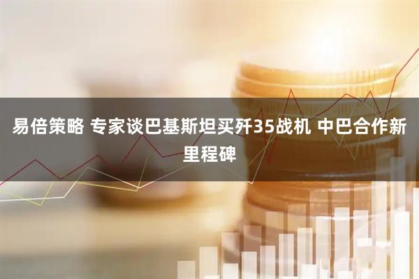 易倍策略 专家谈巴基斯坦买歼35战机 中巴合作新里程碑