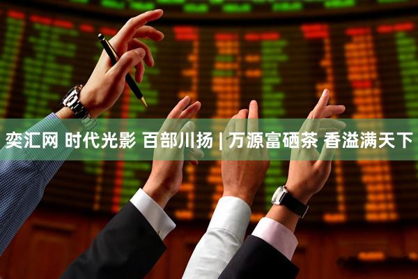 奕汇网 时代光影 百部川扬 | 万源富硒茶 香溢满天下