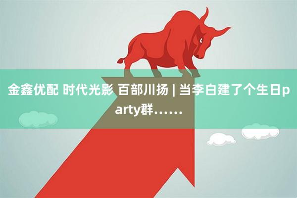 金鑫优配 时代光影 百部川扬 | 当李白建了个生日party群……