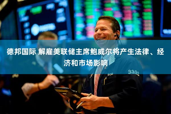 德邦国际 解雇美联储主席鲍威尔将产生法律、经济和市场影响