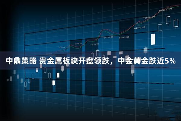 中鼎策略 贵金属板块开盘领跌，中金黄金跌近5%