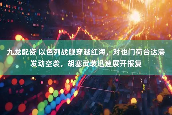 九龙配资 以色列战舰穿越红海，对也门荷台达港发动空袭，胡塞武装迅速展开报复
