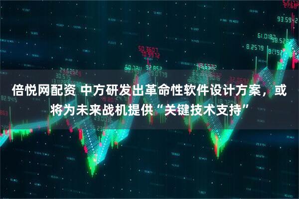 倍悦网配资 中方研发出革命性软件设计方案，或将为未来战机提供“关键技术支持”