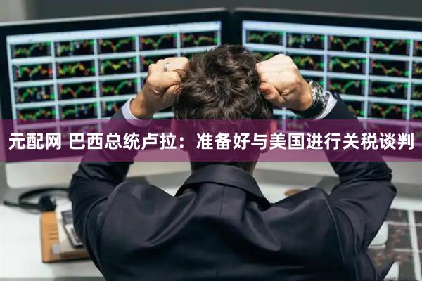 元配网 巴西总统卢拉：准备好与美国进行关税谈判