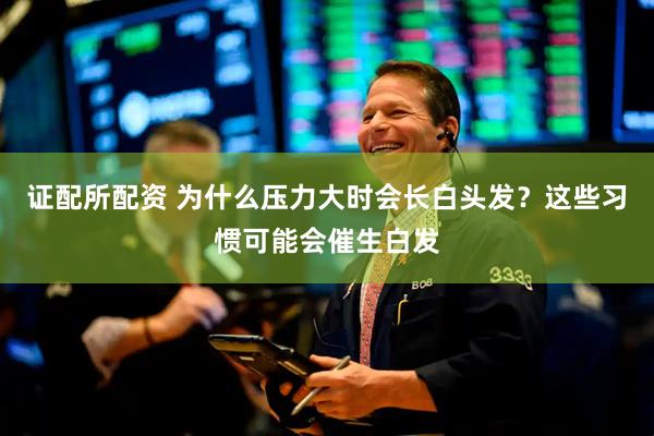 证配所配资 为什么压力大时会长白头发？这些习惯可能会催生白发