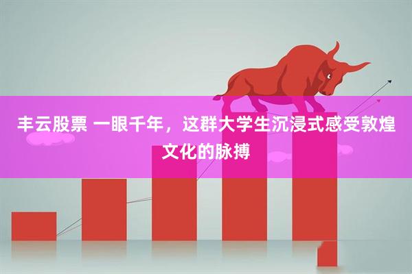 丰云股票 一眼千年，这群大学生沉浸式感受敦煌文化的脉搏