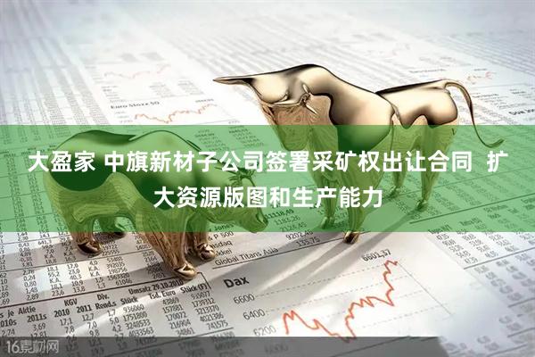大盈家 中旗新材子公司签署采矿权出让合同  扩大资源版图和生产能力