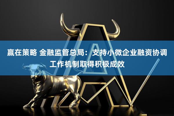 赢在策略 金融监管总局：支持小微企业融资协调工作机制取得积极成效