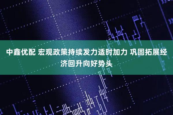 中鑫优配 宏观政策持续发力适时加力 巩固拓展经济回升向好势头