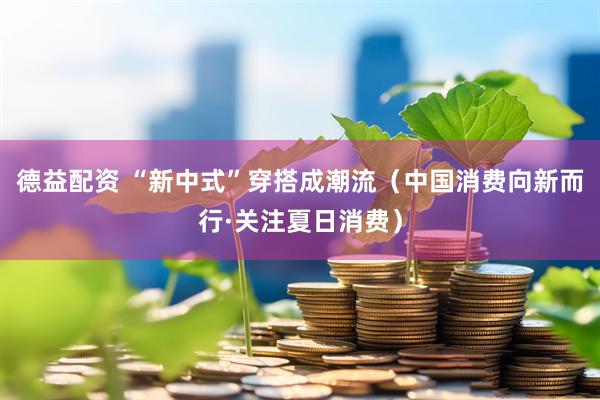 德益配资 “新中式”穿搭成潮流（中国消费向新而行·关注夏日消费）
