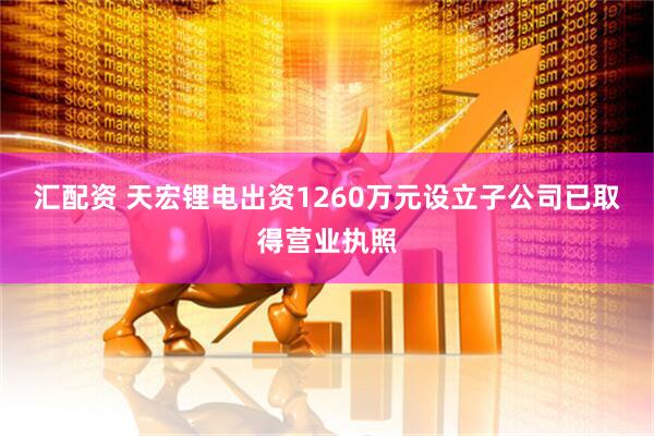 汇配资 天宏锂电出资1260万元设立子公司已取得营业执照