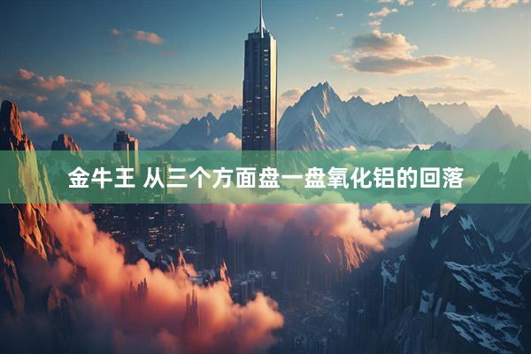 金牛王 从三个方面盘一盘氧化铝的回落