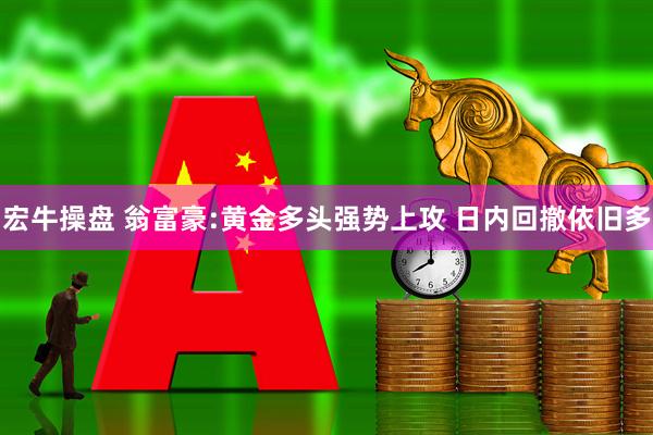 宏牛操盘 翁富豪:黄金多头强势上攻 日内回撤依旧多