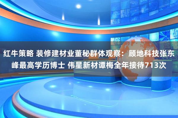 红牛策略 装修建材业董秘群体观察：顾地科技张东峰最高学历博士 伟星新材谭梅全年接待713次
