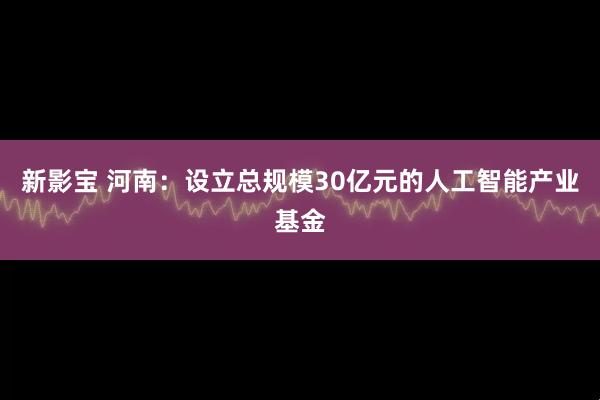 新影宝 河南：设立总规模30亿元的人工智能产业基金