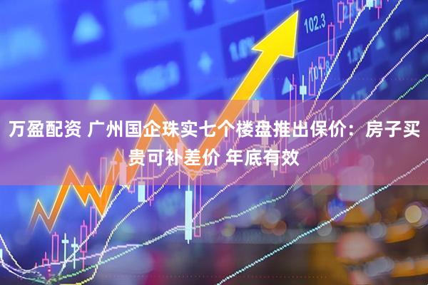 万盈配资 广州国企珠实七个楼盘推出保价：房子买贵可补差价 年底有效
