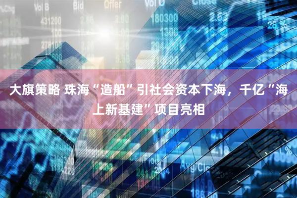 大旗策略 珠海“造船”引社会资本下海，千亿“海上新基建”项目亮相