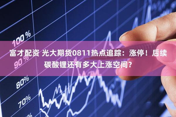 富才配资 光大期货0811热点追踪：涨停！后续碳酸锂还有多大上涨空间？