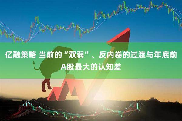 亿融策略 当前的“双弱”、反内卷的过渡与年底前A股最大的认知差