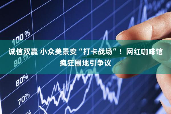 诚信双赢 小众美景变“打卡战场”！网红咖啡馆疯狂圈地引争议