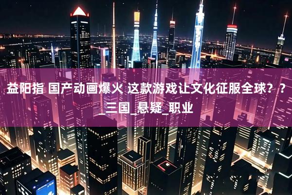 益阳指 国产动画爆火 这款游戏让文化征服全球？？_三国_悬疑_职业