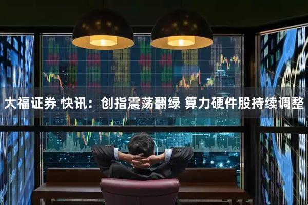 大福证券 快讯：创指震荡翻绿 算力硬件股持续调整