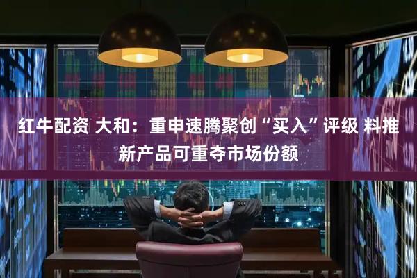 红牛配资 大和：重申速腾聚创“买入”评级 料推新产品可重夺市场份额