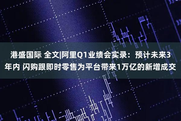 港盛国际 全文|阿里Q1业绩会实录：预计未来3年内 闪购跟即时零售为平台带来1万亿的新增成交