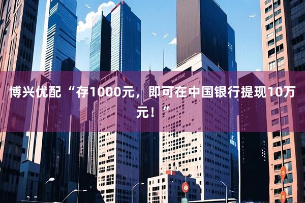 博兴优配 “存1000元，即可在中国银行提现10万元！”