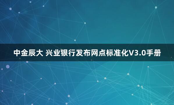 中金辰大 兴业银行发布网点标准化V3.0手册