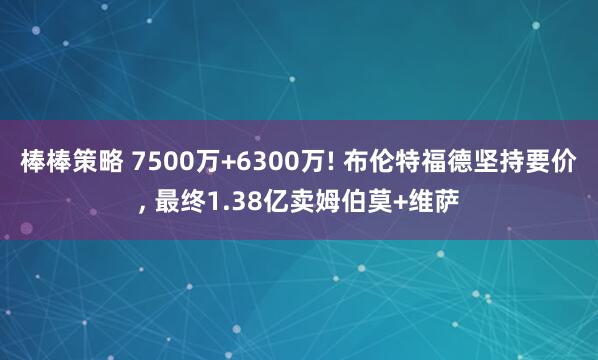 棒棒策略 7500万+6300万! 布伦特福德坚持要价, 最终1.38亿卖姆伯莫+维萨