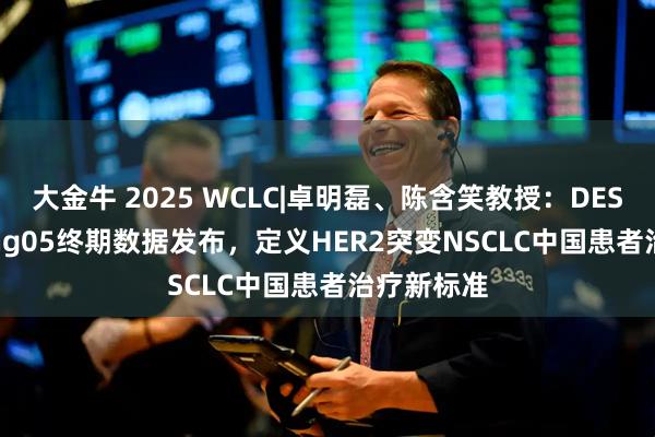 大金牛 2025 WCLC|卓明磊、陈含笑教授：DESTINY-Lung05终期数据发布，定义HER2突变NSCLC中国患者治疗新标准