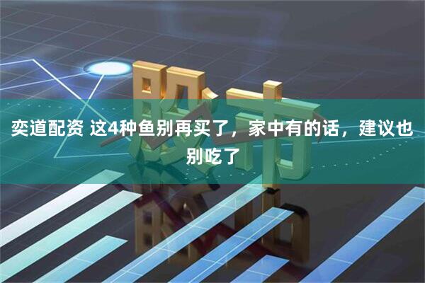 奕道配资 这4种鱼别再买了，家中有的话，建议也别吃了