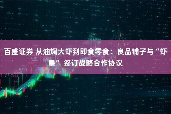 百盛证券 从油焖大虾到即食零食：良品铺子与“虾皇” 签订战略合作协议