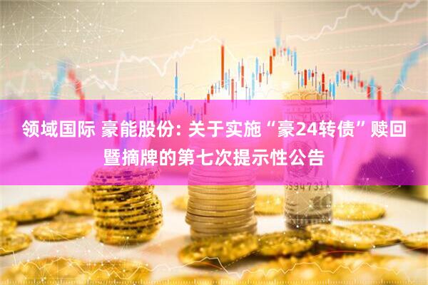 领域国际 豪能股份: 关于实施“豪24转债”赎回暨摘牌的第七次提示性公告