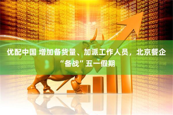 优配中国 增加备货量、加派工作人员，北京餐企“备战”五一假期
