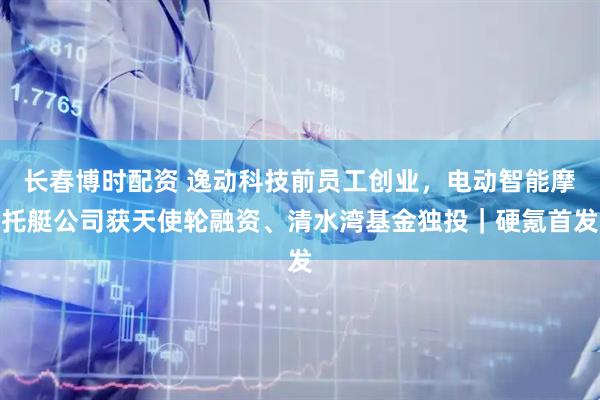 长春博时配资 逸动科技前员工创业，电动智能摩托艇公司获天使轮融资、清水湾基金独投｜硬氪首发