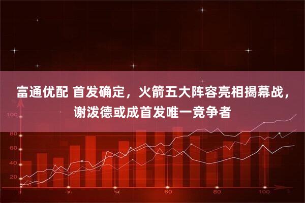 富通优配 首发确定，火箭五大阵容亮相揭幕战，谢泼德或成首发唯一竞争者