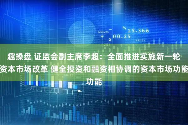 趣操盘 证监会副主席李超：全面推进实施新一轮资本市场改革 健全投资和融资相协调的资本市场功能