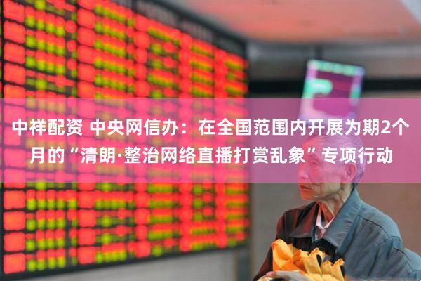 中祥配资 中央网信办：在全国范围内开展为期2个月的“清朗·整治网络直播打赏乱象”专项行动